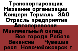 Транспортировщик › Название организации ­ Концерн Термаль, ЗАО › Отрасль предприятия ­ Автоперевозки › Минимальный оклад ­ 17 000 - Все города Работа » Вакансии   . Чувашия респ.,Новочебоксарск г.